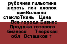 рубочная гильотина шерсть, лен, хлопок, химВолокно, стеклоТкань › Цена ­ 1 000 - Все города Бизнес » Продажа готового бизнеса   . Тверская обл.,Осташков г.